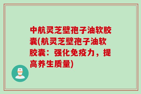 中航灵芝壁孢子油软胶囊(航灵芝壁孢子油软胶囊：强化免疫力，提高养生质量)