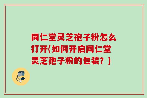 同仁堂灵芝孢子粉怎么打开(如何开启同仁堂灵芝孢子粉的包装？)