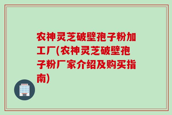 农神灵芝破壁孢子粉加工厂(农神灵芝破壁孢子粉厂家介绍及购买指南)