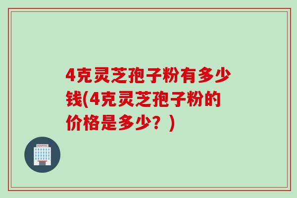 4克灵芝孢子粉有多少钱(4克灵芝孢子粉的价格是多少？)