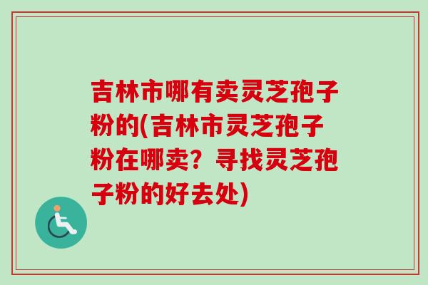 吉林市哪有卖灵芝孢子粉的(吉林市灵芝孢子粉在哪卖？寻找灵芝孢子粉的好去处)