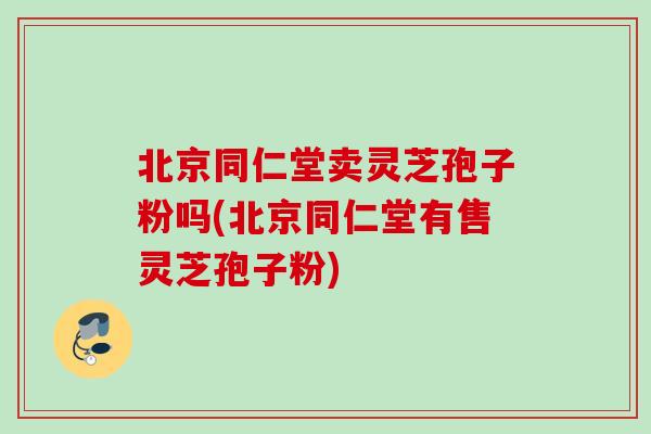 北京同仁堂卖灵芝孢子粉吗(北京同仁堂有售灵芝孢子粉)