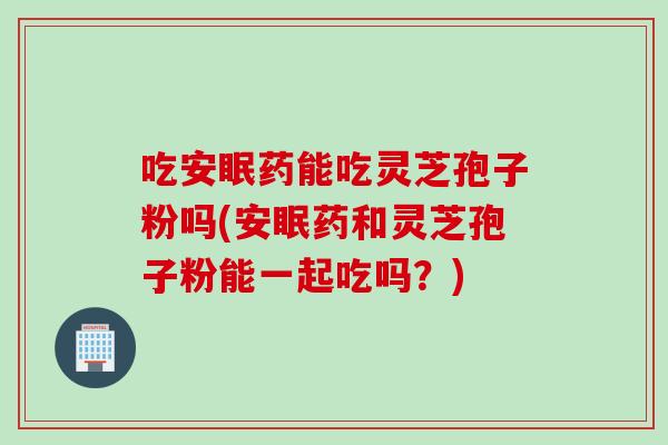 吃安眠药能吃灵芝孢子粉吗(安眠药和灵芝孢子粉能一起吃吗？)