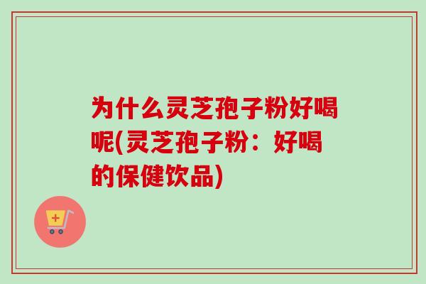 为什么灵芝孢子粉好喝呢(灵芝孢子粉：好喝的保健饮品)