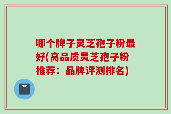 哪个牌子灵芝孢子粉最好(高品质灵芝孢子粉推荐：品牌评测排名)