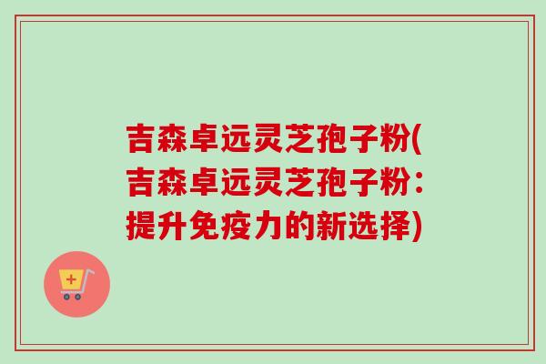 吉森卓远灵芝孢子粉(吉森卓远灵芝孢子粉：提升免疫力的新选择)