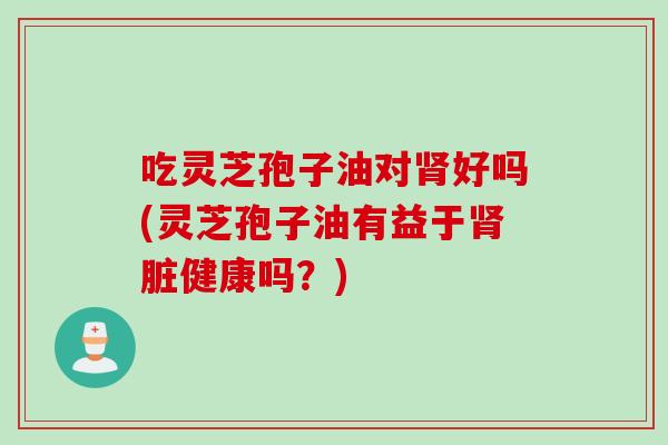 吃灵芝孢子油对肾好吗(灵芝孢子油有益于肾脏健康吗？)