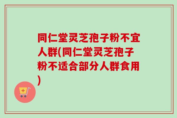 同仁堂灵芝孢子粉不宜人群(同仁堂灵芝孢子粉不适合部分人群食用)