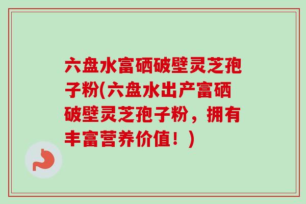 六盘水富硒破壁灵芝孢子粉(六盘水出产富硒破壁灵芝孢子粉，拥有丰富营养价值！)