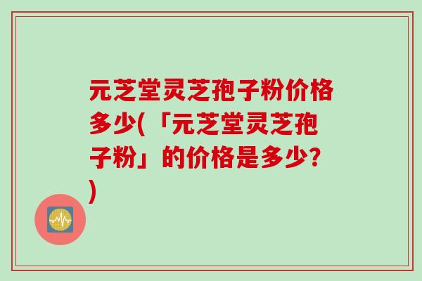 元芝堂灵芝孢子粉价格多少(「元芝堂灵芝孢子粉」的价格是多少？)
