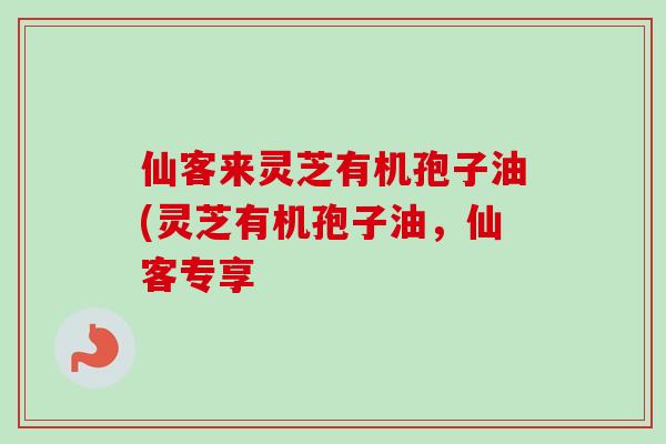 仙客来灵芝有机孢子油(灵芝有机孢子油，仙客专享