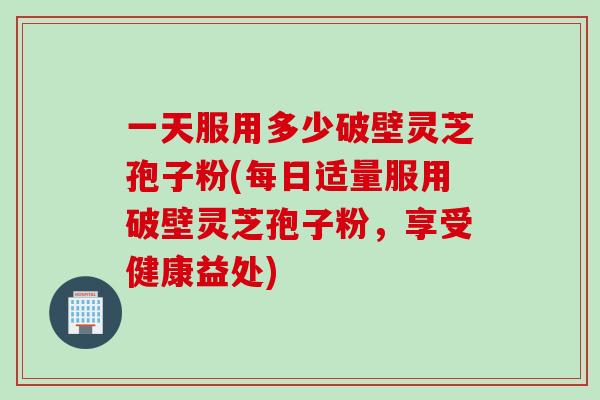 一天服用多少破壁灵芝孢子粉(每日适量服用破壁灵芝孢子粉，享受健康益处)