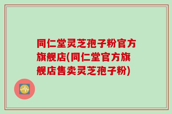 同仁堂灵芝孢子粉官方旗舰店(同仁堂官方旗舰店售卖灵芝孢子粉)