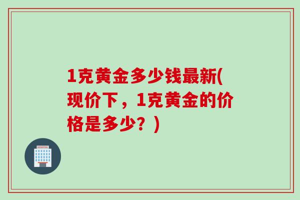 1克黄金多少钱最新(现价下，1克黄金的价格是多少？)