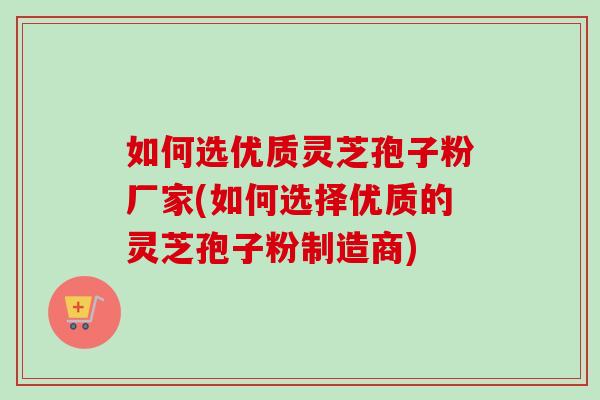 如何选优质灵芝孢子粉厂家(如何选择优质的灵芝孢子粉制造商)