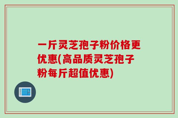 一斤灵芝孢子粉价格更优惠(高品质灵芝孢子粉每斤超值优惠)