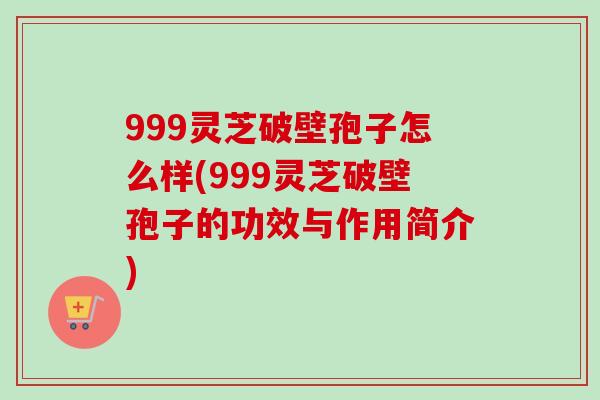 999灵芝破壁孢子怎么样(999灵芝破壁孢子的功效与作用简介)