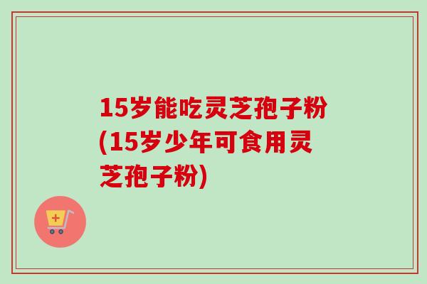15岁能吃灵芝孢子粉(15岁少年可食用灵芝孢子粉)