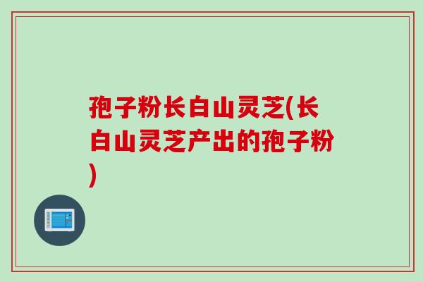 孢子粉长白山灵芝(长白山灵芝产出的孢子粉)
