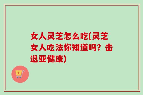 女人灵芝怎么吃(灵芝女人吃法你知道吗？击退亚健康)
