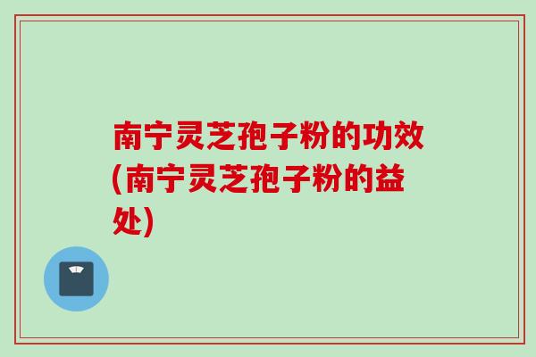 南宁灵芝孢子粉的功效(南宁灵芝孢子粉的益处)