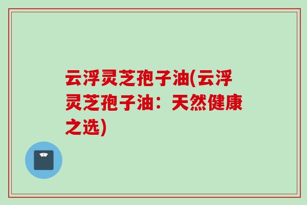 云浮灵芝孢子油(云浮灵芝孢子油：天然健康之选)