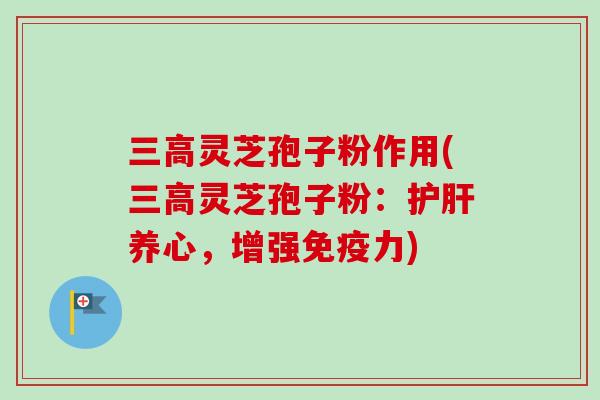 三高灵芝孢子粉作用(三高灵芝孢子粉：护肝养心，增强免疫力)