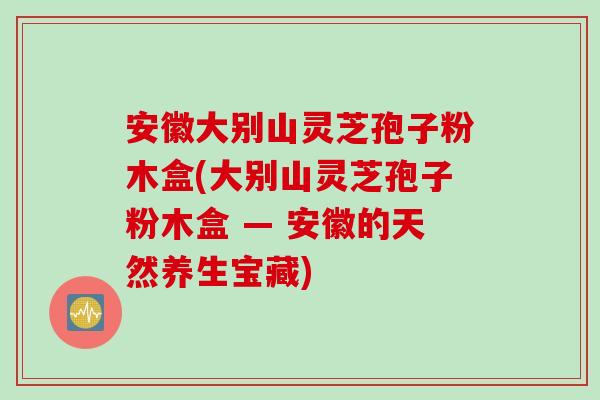 安徽大别山灵芝孢子粉木盒(大别山灵芝孢子粉木盒 — 安徽的天然养生宝藏)