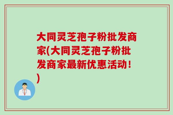 大同灵芝孢子粉批发商家(大同灵芝孢子粉批发商家最新优惠活动！)