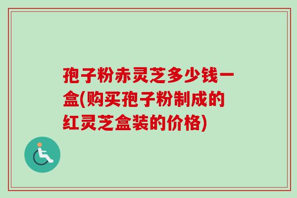 孢子粉赤灵芝多少钱一盒(购买孢子粉制成的红灵芝盒装的价格)