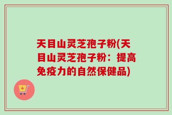 天目山灵芝孢子粉(天目山灵芝孢子粉：提高免疫力的自然保健品)