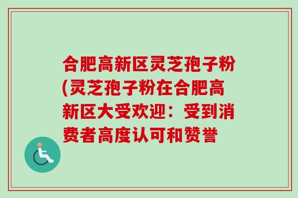 合肥高新区灵芝孢子粉(灵芝孢子粉在合肥高新区大受欢迎：受到消费者高度认可和赞誉