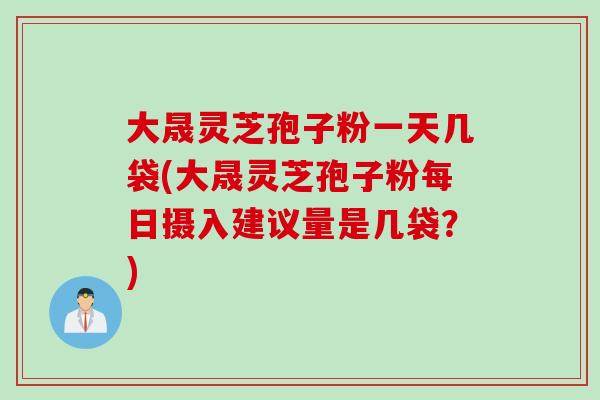 大晟灵芝孢子粉一天几袋(大晟灵芝孢子粉每日摄入建议量是几袋？)