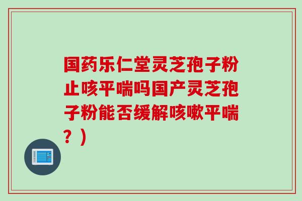国药乐仁堂灵芝孢子粉止咳吗国产灵芝孢子粉能否缓解？)