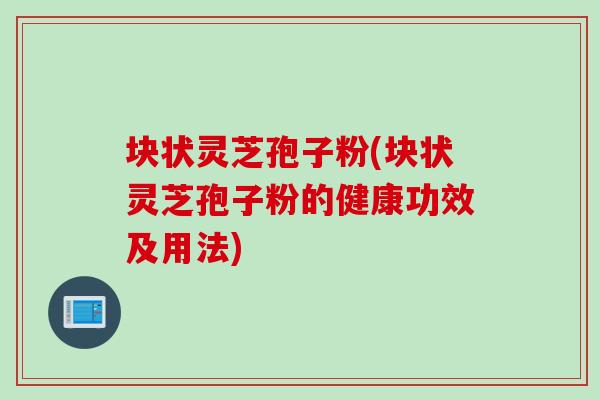 块状灵芝孢子粉(块状灵芝孢子粉的健康功效及用法)