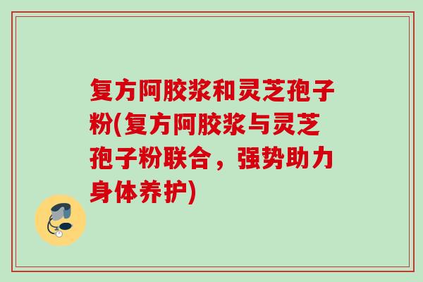 复方阿胶浆和灵芝孢子粉(复方阿胶浆与灵芝孢子粉联合，强势助力身体养护)