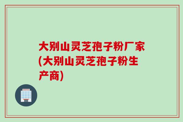 大别山灵芝孢子粉厂家(大别山灵芝孢子粉生产商)