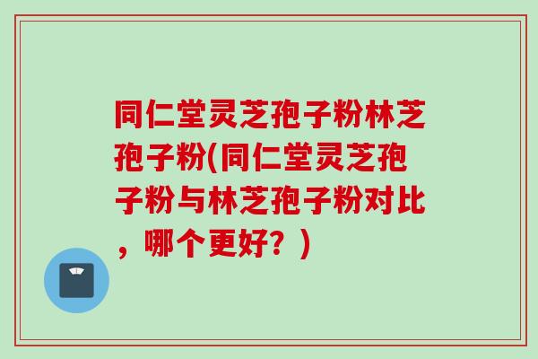 同仁堂灵芝孢子粉林芝孢子粉(同仁堂灵芝孢子粉与林芝孢子粉对比，哪个更好？)