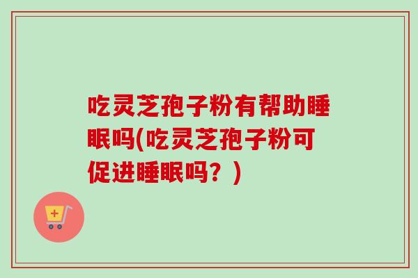 吃灵芝孢子粉有帮助睡眠吗(吃灵芝孢子粉可促进睡眠吗？)