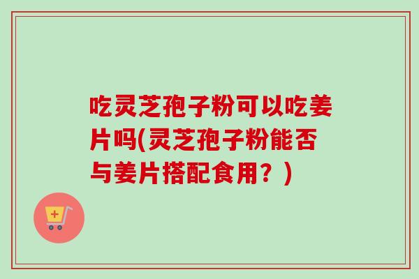吃灵芝孢子粉可以吃姜片吗(灵芝孢子粉能否与姜片搭配食用？)