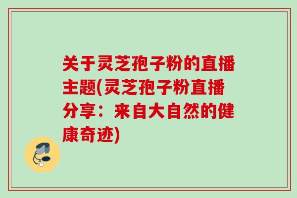 关于灵芝孢子粉的直播主题(灵芝孢子粉直播分享：来自大自然的健康奇迹)