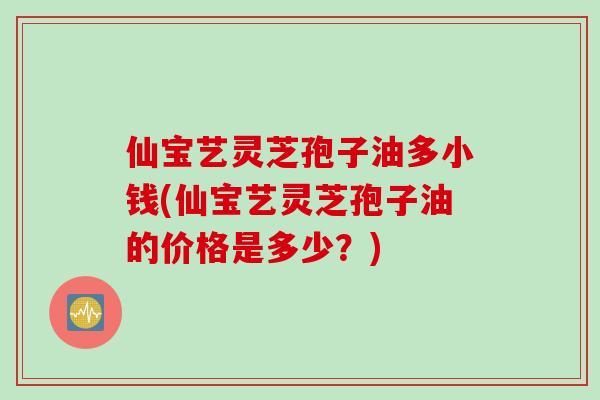 仙宝艺灵芝孢子油多小钱(仙宝艺灵芝孢子油的价格是多少？)