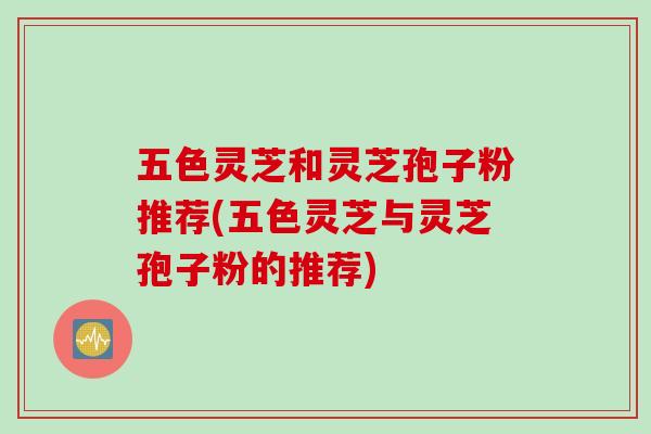五色灵芝和灵芝孢子粉推荐(五色灵芝与灵芝孢子粉的推荐)