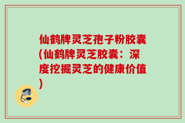 仙鹤牌灵芝孢子粉胶囊(仙鹤牌灵芝胶囊：深度挖掘灵芝的健康价值)