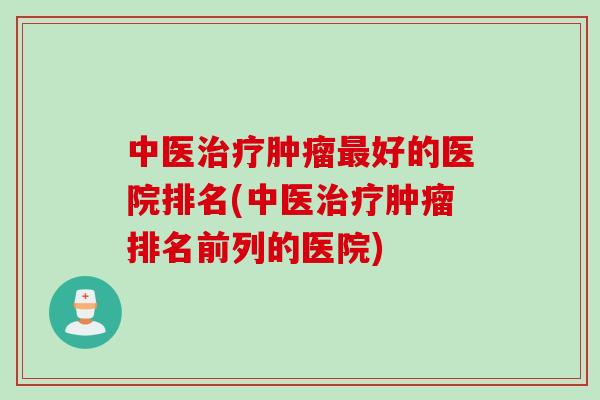 中医治疗肿瘤最好的医院排名(中医治疗肿瘤排名前列的医院)