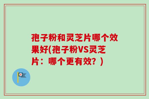 孢子粉和灵芝片哪个效果好(孢子粉VS灵芝片：哪个更有效？)