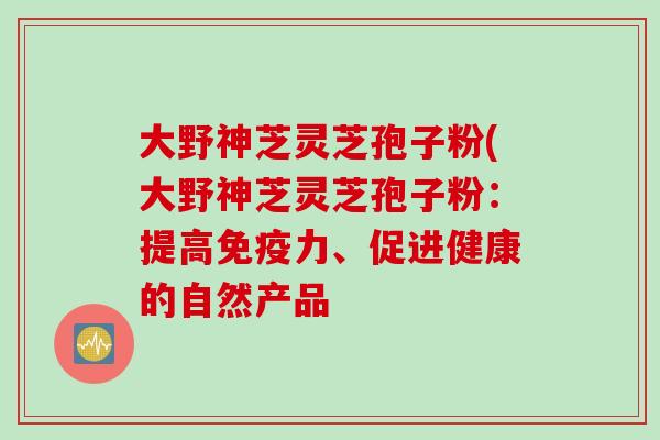 大野神芝灵芝孢子粉(大野神芝灵芝孢子粉：提高免疫力、促进健康的自然产品