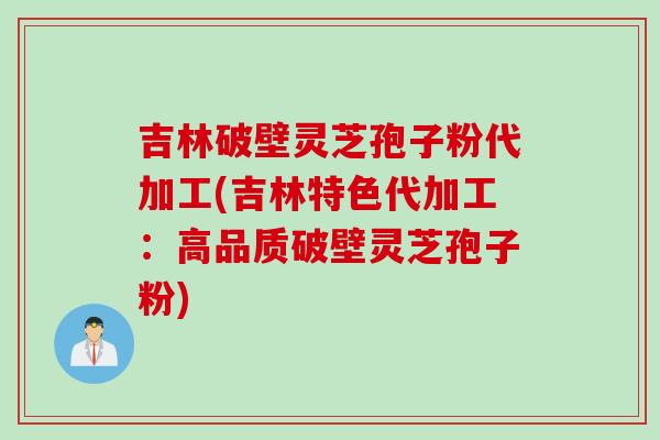 吉林破壁灵芝孢子粉代加工(吉林特色代加工：高品质破壁灵芝孢子粉)