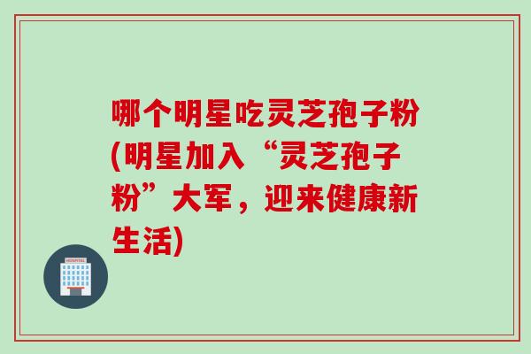 哪个明星吃灵芝孢子粉(明星加入“灵芝孢子粉”大军，迎来健康新生活)