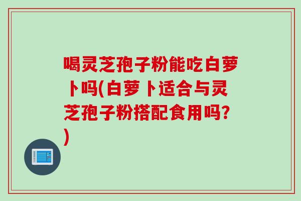 喝灵芝孢子粉能吃白萝卜吗(白萝卜适合与灵芝孢子粉搭配食用吗？)